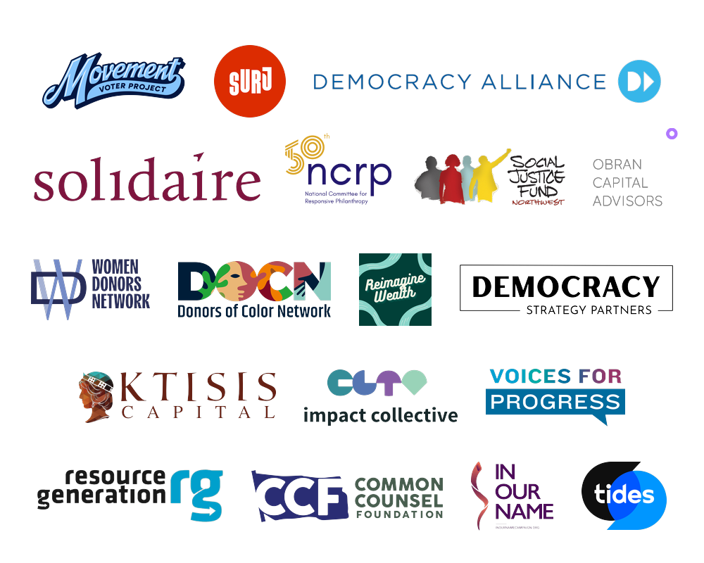 Common Counsel Foundation, Democracy Alliance, Democracy Strategy Partners, Donors of Color Network, Impact Collective, In Our Name, Ktisis Capital, Movement Voter Project, NCRP, Obran Capital Advisors, Reimagine Wealth, Resource Generation, Social Justice Fund Northwest, Solidaire, SURJ, Tides, Voices for Progress, Women Donors Network